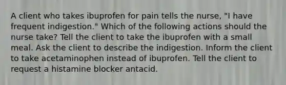 A client who takes ibuprofen for pain tells the nurse, "I have frequent indigestion." Which of the following actions should the nurse take? Tell the client to take the ibuprofen with a small meal. Ask the client to describe the indigestion. Inform the client to take acetaminophen instead of ibuprofen. Tell the client to request a histamine blocker antacid.