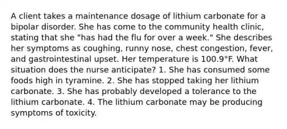 A client takes a maintenance dosage of lithium carbonate for a bipolar disorder. She has come to the community health clinic, stating that she "has had the flu for over a week." She describes her symptoms as coughing, runny nose, chest congestion, fever, and gastrointestinal upset. Her temperature is 100.9°F. What situation does the nurse anticipate? 1. She has consumed some foods high in tyramine. 2. She has stopped taking her lithium carbonate. 3. She has probably developed a tolerance to the lithium carbonate. 4. The lithium carbonate may be producing symptoms of toxicity.