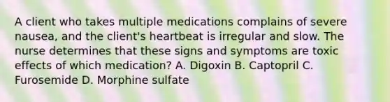 A client who takes multiple medications complains of severe nausea, and the client's heartbeat is irregular and slow. The nurse determines that these signs and symptoms are toxic effects of which medication? A. Digoxin B. Captopril C. Furosemide D. Morphine sulfate