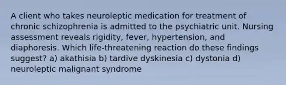 A client who takes neuroleptic medication for treatment of chronic schizophrenia is admitted to the psychiatric unit. Nursing assessment reveals rigidity, fever, hypertension, and diaphoresis. Which life-threatening reaction do these findings suggest? a) akathisia b) tardive dyskinesia c) dystonia d) neuroleptic malignant syndrome