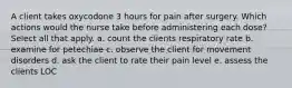 A client takes oxycodone 3 hours for pain after surgery. Which actions would the nurse take before administering each dose? Select all that apply. a. count the clients respiratory rate b. examine for petechiae c. observe the client for movement disorders d. ask the client to rate their pain level e. assess the clients LOC