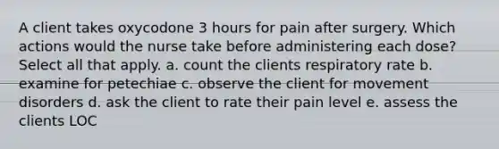 A client takes oxycodone 3 hours for pain after surgery. Which actions would the nurse take before administering each dose? Select all that apply. a. count the clients respiratory rate b. examine for petechiae c. observe the client for movement disorders d. ask the client to rate their pain level e. assess the clients LOC