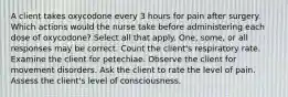 A client takes oxycodone every 3 hours for pain after surgery. Which actions would the nurse take before administering each dose of oxycodone? Select all that apply. One, some, or all responses may be correct. Count the client's respiratory rate. Examine the client for petechiae. Observe the client for movement disorders. Ask the client to rate the level of pain. Assess the client's level of consciousness.