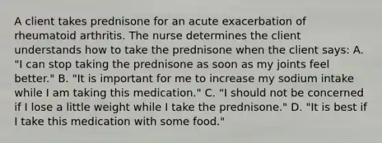 A client takes prednisone for an acute exacerbation of rheumatoid arthritis. The nurse determines the client understands how to take the prednisone when the client says: A. "I can stop taking the prednisone as soon as my joints feel better." B. "It is important for me to increase my sodium intake while I am taking this medication." C. "I should not be concerned if I lose a little weight while I take the prednisone." D. "It is best if I take this medication with some food."