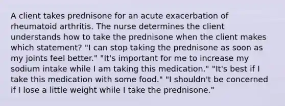 A client takes prednisone for an acute exacerbation of rheumatoid arthritis. The nurse determines the client understands how to take the prednisone when the client makes which statement? "I can stop taking the prednisone as soon as my joints feel better." "It's important for me to increase my sodium intake while I am taking this medication." "It's best if I take this medication with some food." "I shouldn't be concerned if I lose a little weight while I take the prednisone."