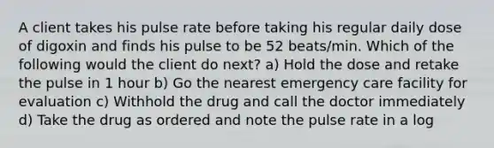 A client takes his pulse rate before taking his regular daily dose of digoxin and finds his pulse to be 52 beats/min. Which of the following would the client do next? a) Hold the dose and retake the pulse in 1 hour b) Go the nearest emergency care facility for evaluation c) Withhold the drug and call the doctor immediately d) Take the drug as ordered and note the pulse rate in a log