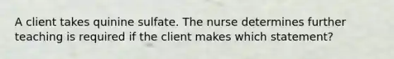 A client takes quinine sulfate. The nurse determines further teaching is required if the client makes which statement?