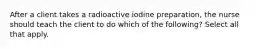 After a client takes a radioactive iodine preparation, the nurse should teach the client to do which of the following? Select all that apply.