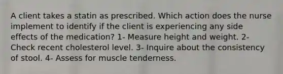 A client takes a statin as prescribed. Which action does the nurse implement to identify if the client is experiencing any side effects of the medication? 1- Measure height and weight. 2- Check recent cholesterol level. 3- Inquire about the consistency of stool. 4- Assess for muscle tenderness.