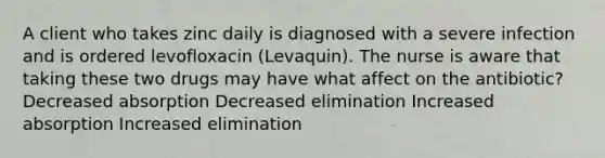 A client who takes zinc daily is diagnosed with a severe infection and is ordered levofloxacin (Levaquin). The nurse is aware that taking these two drugs may have what affect on the antibiotic? Decreased absorption Decreased elimination Increased absorption Increased elimination