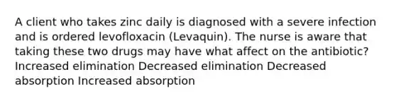 A client who takes zinc daily is diagnosed with a severe infection and is ordered levofloxacin (Levaquin). The nurse is aware that taking these two drugs may have what affect on the antibiotic? Increased elimination Decreased elimination Decreased absorption Increased absorption