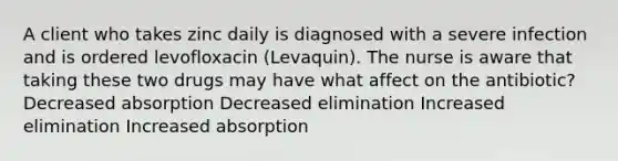 A client who takes zinc daily is diagnosed with a severe infection and is ordered levofloxacin (Levaquin). The nurse is aware that taking these two drugs may have what affect on the antibiotic? Decreased absorption Decreased elimination Increased elimination Increased absorption