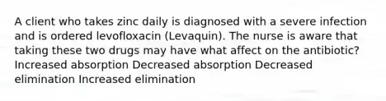 A client who takes zinc daily is diagnosed with a severe infection and is ordered levofloxacin (Levaquin). The nurse is aware that taking these two drugs may have what affect on the antibiotic? Increased absorption Decreased absorption Decreased elimination Increased elimination