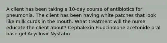 A client has been taking a 10-day course of antibiotics for pneumonia. The client has been having white patches that look like milk curds in the mouth. What treatment will the nurse educate the client about? Cephalexin Fluocinolone acetonide oral base gel Acyclovir Nystatin