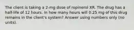 The client is taking a 2-mg dose of ropinerol XR. The drug has a half-life of 12 hours. In how many hours will 0.25 mg of this drug remains in the client's system? Answer using numbers only (no units).