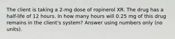 The client is taking a 2-mg dose of ropinerol XR. The drug has a half-life of 12 hours. In how many hours will 0.25 mg of this drug remains in the client's system? Answer using numbers only (no units).