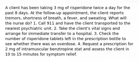 A client has been taking 3 mg of risperidone twice a day for the past 8 days. At the follow-up appointment, the client reports tremors, shortness of breath, a fever, and sweating. What will the nurse do? 1. Call 911 and have the client transported to the nearest psychiatric unit. 2. Take the client's vital signs and arrange for immediate transfer to a hospital. 3. Check the number of risperidone tablets left in the prescription bottle to see whether there was an overdose. 4. Request a prescription for 2 mg of intramuscular benztropine stat and assess the client in 10 to 15 minutes for symptom relief.