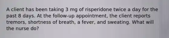 A client has been taking 3 mg of risperidone twice a day for the past 8 days. At the follow-up appointment, the client reports tremors, shortness of breath, a fever, and sweating. What will the nurse do?