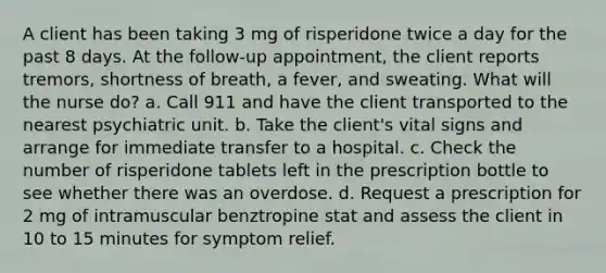 A client has been taking 3 mg of risperidone twice a day for the past 8 days. At the follow-up appointment, the client reports tremors, shortness of breath, a fever, and sweating. What will the nurse do? a. Call 911 and have the client transported to the nearest psychiatric unit. b. Take the client's vital signs and arrange for immediate transfer to a hospital. c. Check the number of risperidone tablets left in the prescription bottle to see whether there was an overdose. d. Request a prescription for 2 mg of intramuscular benztropine stat and assess the client in 10 to 15 minutes for symptom relief.