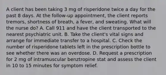 A client has been taking 3 mg of risperidone twice a day for the past 8 days. At the follow-up appointment, the client reports tremors, shortness of breath, a fever, and sweating. What will the nurse do? A. Call 911 and have the client transported to the nearest psychiatric unit. B. Take the client's vital signs and arrange for immediate transfer to a hospital. C. Check the number of risperidone tablets left in the prescription bottle to see whether there was an overdose. D. Request a prescription for 2 mg of intramuscular benztropine stat and assess the client in 10 to 15 minutes for symptom relief.