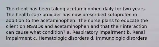 The client has been taking acetaminophen daily for two years. The health care provider has now prescribed ketoprofen in addition to the acetaminophen. The nurse plans to educate the client on NSAIDs and acetaminophen and that their interaction can cause what condition? a. Respiratory impairment b. Renal impairment c. Hematologic disorders d. Immunologic disorders