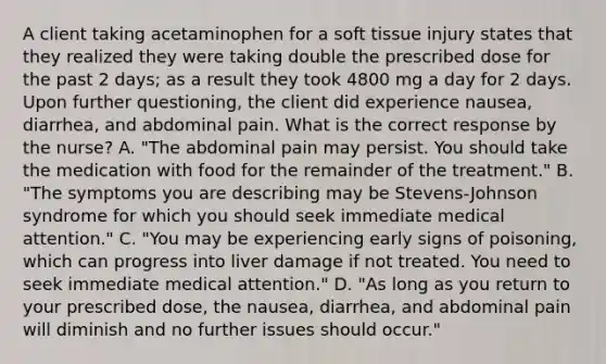 A client taking acetaminophen for a soft tissue injury states that they realized they were taking double the prescribed dose for the past 2 days; as a result they took 4800 mg a day for 2 days. Upon further questioning, the client did experience nausea, diarrhea, and abdominal pain. What is the correct response by the nurse? A. "The abdominal pain may persist. You should take the medication with food for the remainder of the treatment." B. "The symptoms you are describing may be Stevens-Johnson syndrome for which you should seek immediate medical attention." C. "You may be experiencing early signs of poisoning, which can progress into liver damage if not treated. You need to seek immediate medical attention." D. "As long as you return to your prescribed dose, the nausea, diarrhea, and abdominal pain will diminish and no further issues should occur."