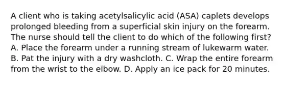 A client who is taking acetylsalicylic acid (ASA) caplets develops prolonged bleeding from a superficial skin injury on the forearm. The nurse should tell the client to do which of the following first? A. Place the forearm under a running stream of lukewarm water. B. Pat the injury with a dry washcloth. C. Wrap the entire forearm from the wrist to the elbow. D. Apply an ice pack for 20 minutes.