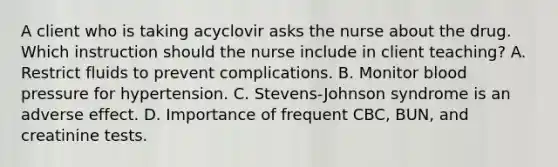 A client who is taking acyclovir asks the nurse about the drug. Which instruction should the nurse include in client teaching? A. Restrict fluids to prevent complications. B. Monitor blood pressure for hypertension. C. Stevens-Johnson syndrome is an adverse effect. D. Importance of frequent CBC, BUN, and creatinine tests.