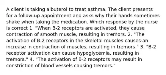 A client is taking albuterol to treat asthma. The client presents for a follow-up appointment and asks why their hands sometimes shake when taking the medication. Which response by the nurse is correct 1. "When B-2 receptors are activated, they cause contraction of smooth muscle, resulting in tremors. 2. "The activation of B-2 receptors in the skeletal muscles causes an increase in contraction of muscles, resulting in tremors." 3. "B-2 receptor activation can cause hypoglycemia, resulting in tremors." 4. "The activation of B-2 receptors may result in constriction of blood vessels causing tremors."