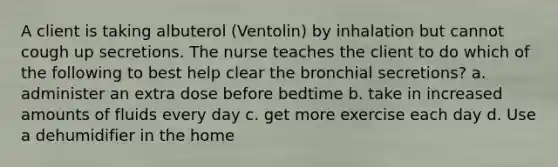 A client is taking albuterol (Ventolin) by inhalation but cannot cough up secretions. The nurse teaches the client to do which of the following to best help clear the bronchial secretions? a. administer an extra dose before bedtime b. take in increased amounts of fluids every day c. get more exercise each day d. Use a dehumidifier in the home