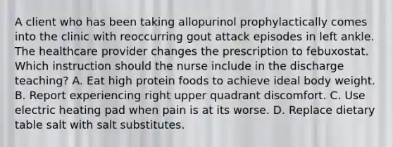 A client who has been taking allopurinol prophylactically comes into the clinic with reoccurring gout attack episodes in left ankle. The healthcare provider changes the prescription to febuxostat. Which instruction should the nurse include in the discharge teaching? A. Eat high protein foods to achieve ideal body weight. B. Report experiencing right upper quadrant discomfort. C. Use electric heating pad when pain is at its worse. D. Replace dietary table salt with salt substitutes.