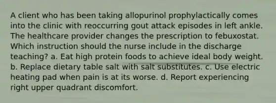 A client who has been taking allopurinol prophylactically comes into the clinic with reoccurring gout attack episodes in left ankle. The healthcare provider changes the prescription to febuxostat. Which instruction should the nurse include in the discharge teaching? a. Eat high protein foods to achieve ideal body weight. b. Replace dietary table salt with salt substitutes. c. Use electric heating pad when pain is at its worse. d. Report experiencing right upper quadrant discomfort.