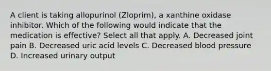 A client is taking allopurinol (Zloprim), a xanthine oxidase inhibitor. Which of the following would indicate that the medication is effective? Select all that apply. A. Decreased joint pain B. Decreased uric acid levels C. Decreased blood pressure D. Increased urinary output