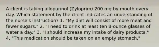 A client is taking allopurinol (Zyloprim) 200 mg by mouth every day. Which statement by the client indicates an understanding of the nurse's instruction? 1. "My diet will consist of more meat and fewer sugars." 2. "I need to drink at least ten 8-ounce glasses of water a day." 3. "I should increase my intake of dairy products." 4. "This medication should be taken on an empty stomach."