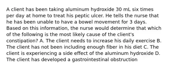 A client has been taking aluminum hydroxide 30 mL six times per day at home to treat his peptic ulcer. He tells the nurse that he has been unable to have a bowel movement for 3 days. Based on this information, the nurse would determine that which of the following is the most likely cause of the client's constipation? A. The client needs to increase his daily exercise B. The client has not been including enough fiber in his diet C. The client is experiencing a side effect of the aluminum hydroxide D. The client has developed a gastrointestinal obstruction