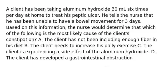 A client has been taking aluminum hydroxide 30 mL six times per day at home to treat his peptic ulcer. He tells the nurse that he has been unable to have a bowel movement for 3 days. Based on this information, the nurse would determine that which of the following is the most likely cause of the client's constipation? A. The client has not been including enough fiber in his diet B. The client needs to increase his daily exercise C. The client is experiencing a side effect of the aluminum hydroxide. D. The client has developed a gastrointestinal obstruction