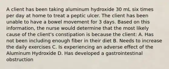 A client has been taking aluminum hydroxide 30 mL six times per day at home to treat a peptic ulcer. The client has been unable to have a bowel movement for 3 days. Based on this information, the nurse would determine that the most likely cause of the client's constipation is because the client: A. Has not been including enough fiber in their diet B. Needs to increase the daily exercises C. Is experiencing an adverse effect of the Aluminum Hydroxide D. Has developed a gastrointestinal obstruction