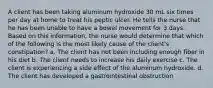 A client has been taking aluminum hydroxide 30 mL six times per day at home to treat his peptic ulcer. He tells the nurse that he has been unable to have a bowel movement for 3 days. Based on this information, the nurse would determine that which of the following is the most likely cause of the client's constipation? a. The client has not been including enough fiber in his diet b. The client needs to increase his daily exercise c. The client is experiencing a side effect of the aluminum hydroxide. d. The client has developed a gastrointestinal obstruction