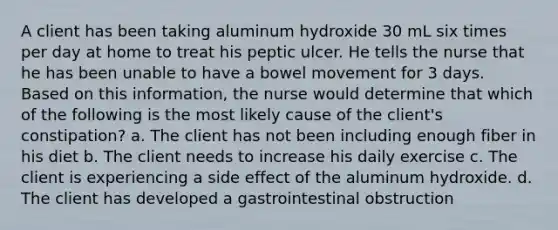 A client has been taking aluminum hydroxide 30 mL six times per day at home to treat his peptic ulcer. He tells the nurse that he has been unable to have a bowel movement for 3 days. Based on this information, the nurse would determine that which of the following is the most likely cause of the client's constipation? a. The client has not been including enough fiber in his diet b. The client needs to increase his daily exercise c. The client is experiencing a side effect of the aluminum hydroxide. d. The client has developed a gastrointestinal obstruction