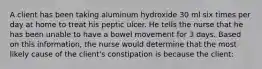 A client has been taking aluminum hydroxide 30 ml six times per day at home to treat his peptic ulcer. He tells the nurse that he has been unable to have a bowel movement for 3 days. Based on this information, the nurse would determine that the most likely cause of the client's constipation is because the client: