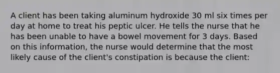 A client has been taking aluminum hydroxide 30 ml six times per day at home to treat his peptic ulcer. He tells the nurse that he has been unable to have a bowel movement for 3 days. Based on this information, the nurse would determine that the most likely cause of the client's constipation is because the client: