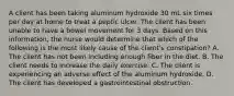 A client has been taking aluminum hydroxide 30 mL six times per day at home to treat a peptic ulcer. The client has been unable to have a bowel movement for 3 days. Based on this information, the nurse would determine that which of the following is the most likely cause of the client's constipation? A. The client has not been including enough fiber in the diet. B. The client needs to increase the daily exercise. C. The client is experiencing an adverse effect of the aluminum hydroxide. D. The client has developed a gastrointestinal obstruction.