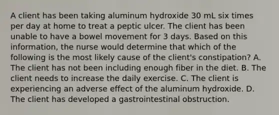 A client has been taking aluminum hydroxide 30 mL six times per day at home to treat a peptic ulcer. The client has been unable to have a bowel movement for 3 days. Based on this information, the nurse would determine that which of the following is the most likely cause of the client's constipation? A. The client has not been including enough fiber in the diet. B. The client needs to increase the daily exercise. C. The client is experiencing an adverse effect of the aluminum hydroxide. D. The client has developed a gastrointestinal obstruction.