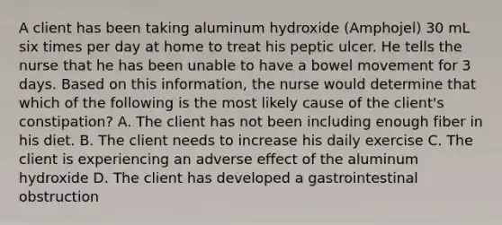 A client has been taking aluminum hydroxide (Amphojel) 30 mL six times per day at home to treat his peptic ulcer. He tells the nurse that he has been unable to have a bowel movement for 3 days. Based on this information, the nurse would determine that which of the following is the most likely cause of the client's constipation? A. The client has not been including enough fiber in his diet. B. The client needs to increase his daily exercise C. The client is experiencing an adverse effect of the aluminum hydroxide D. The client has developed a gastrointestinal obstruction