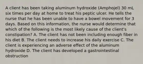 A client has been taking aluminum hydroxide (Amphojel) 30 mL six times per day at home to treat his peptic ulcer. He tells the nurse that he has been unable to have a bowel movement for 3 days. Based on this information, the nurse would determine that which of the following is the most likely cause of the client's constipation? A. The client has not been including enough fiber in his diet B. The client needs to increase his daily exercise C. The client is experiencing an adverse effect of the aluminum hydroxide D. The client has developed a gastrointestinal obstruction