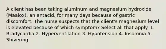 A client has been taking aluminum and magnesium hydroxide (Maalox), an antacid, for many days because of gastric discomfort. The nurse suspects that the client's magnesium level is elevated because of which symptom? Select all that apply. 1. Bradycardia 2. Hyperventilation 3. Hypotension 4. Insomnia 5. Shivering