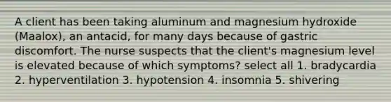 A client has been taking aluminum and magnesium hydroxide (Maalox), an antacid, for many days because of gastric discomfort. The nurse suspects that the client's magnesium level is elevated because of which symptoms? select all 1. bradycardia 2. hyperventilation 3. hypotension 4. insomnia 5. shivering