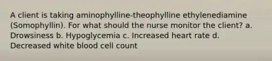 A client is taking aminophylline-theophylline ethylenediamine (Somophyllin). For what should the nurse monitor the client? a. Drowsiness b. Hypoglycemia c. Increased heart rate d. Decreased white blood cell count