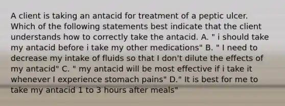 A client is taking an antacid for treatment of a peptic ulcer. Which of the following statements best indicate that the client understands how to correctly take the antacid. A. " i should take my antacid before i take my other medications" B. " I need to decrease my intake of fluids so that I don't dilute the effects of my antacid" C. " my antacid will be most effective if i take it whenever I experience stomach pains" D." It is best for me to take my antacid 1 to 3 hours after meals"