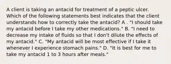 A client is taking an antacid for treatment of a peptic ulcer. Which of the following statements best indicates that the client understands how to correctly take the antacid? A . "I should take my antacid before I take my other medications." B. "I need to decrease my intake of fluids so that I don't dilute the effects of my antacid." C. "My antacid will be most effective if I take it whenever I experience stomach pains." D. "It is best for me to take my antacid 1 to 3 hours after meals."